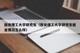 西安理工大学研究生（西安理工大学研究生就业情况怎么样）