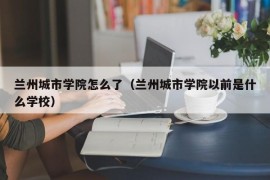 兰州城市学院怎么了（兰州城市学院以前是什么学校）