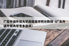 广东外语外贸大学南国商学院分数线（广东外语外贸大学专本连读）