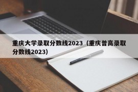 重庆大学录取分数线2023（重庆普高录取分数线2023）