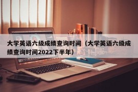 大学英语六级成绩查询时间（大学英语六级成绩查询时间2022下半年）