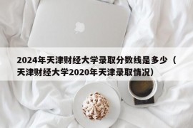 2024年天津财经大学录取分数线是多少（天津财经大学2020年天津录取情况）