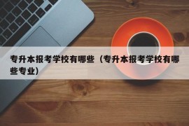 专升本报考学校有哪些（专升本报考学校有哪些专业）