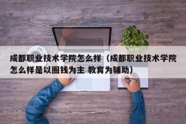 成都职业技术学院怎么样（成都职业技术学院怎么样是以圈钱为主 教育为辅助）