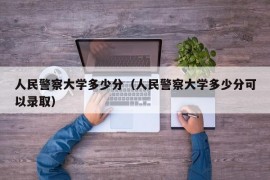 人民警察大学多少分（人民警察大学多少分可以录取）