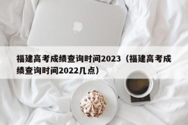 福建高考成绩查询时间2023（福建高考成绩查询时间2022几点）