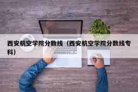 西安航空学院分数线（西安航空学院分数线专科）