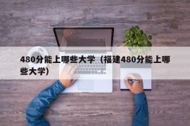 480分能上哪些大学（福建480分能上哪些大学）