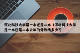 河北科技大学是一本还是二本（河北科技大学是一本还是二本去年的分数线多少?）