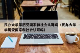 民办大学学历受国家和社会认可吗（民办大学学历受国家和社会认可吗）