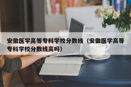 安徽医学高等专科学校分数线（安徽医学高等专科学校分数线高吗）