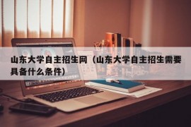 山东大学自主招生网（山东大学自主招生需要具备什么条件）