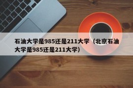 石油大学是985还是211大学（北京石油大学是985还是211大学）