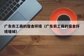 广东农工商的宿舍环境（广东农工商的宿舍环境增城）