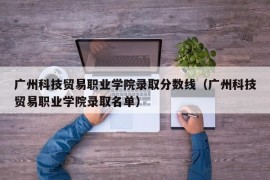 广州科技贸易职业学院录取分数线（广州科技贸易职业学院录取名单）