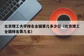 北京理工大学排名全国第几多少位（北京理工全国排名第几名）