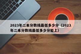 2023年二本分数线最低多少分（2023年二本分数线最低多少分能上）