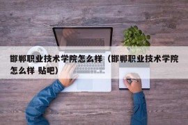 邯郸职业技术学院怎么样（邯郸职业技术学院怎么样 贴吧）