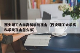 西安理工大学高科学院宿舍（西安理工大学高科学院宿舍怎么样）