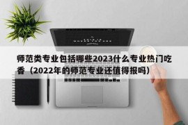 师范类专业包括哪些2023什么专业热门吃香（2022年的师范专业还值得报吗）