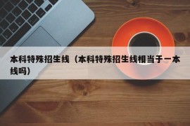 本科特殊招生线（本科特殊招生线相当于一本线吗）