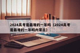 2024高考是最难的一年吗（2024高考是最难的一年吗内蒙古）