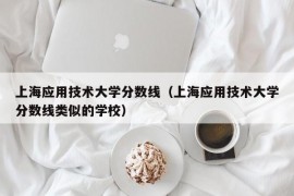 上海应用技术大学分数线（上海应用技术大学分数线类似的学校）