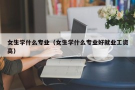 女生学什么专业（女生学什么专业好就业工资高）