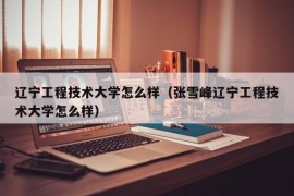 辽宁工程技术大学怎么样（张雪峰辽宁工程技术大学怎么样）