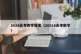 2024高考数学难度（20214高考数学）