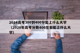 2024高考300到400分能上什么大学（2020年高考分数400左右能上什么大学）