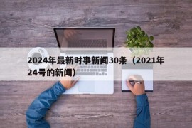 2024年最新时事新闻30条（2021年24号的新闻）