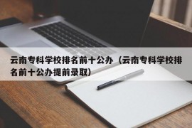 云南专科学校排名前十公办（云南专科学校排名前十公办提前录取）