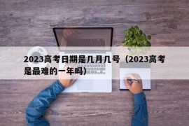 2023高考日期是几月几号（2023高考是最难的一年吗）