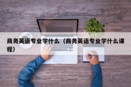 商务英语专业学什么（商务英语专业学什么课程）