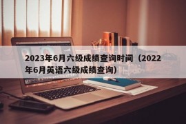 2023年6月六级成绩查询时间（2022年6月英语六级成绩查询）