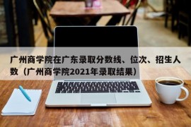 广州商学院在广东录取分数线、位次、招生人数（广州商学院2021年录取结果）