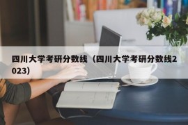 四川大学考研分数线（四川大学考研分数线2023）