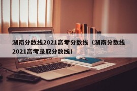 湖南分数线2021高考分数线（湖南分数线2021高考录取分数线）