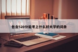 包含520分能考上什么好大学的词条