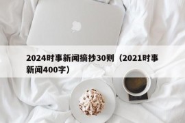 2024时事新闻摘抄30则（2021时事新闻400字）