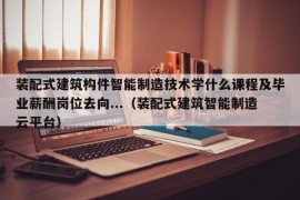 装配式建筑构件智能制造技术学什么课程及毕业薪酬岗位去向...（装配式建筑智能制造云平台）