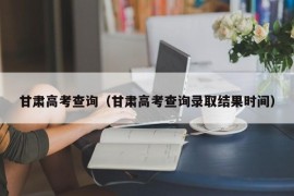 甘肃高考查询（甘肃高考查询录取结果时间）