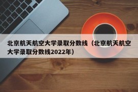 北京航天航空大学录取分数线（北京航天航空大学录取分数线2022年）