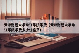 天津财经大学珠江学院学费（天津财经大学珠江学院学费多少住宿费）