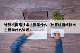 计算机网络技术主要学什么（计算机网络技术主要学什么知识）