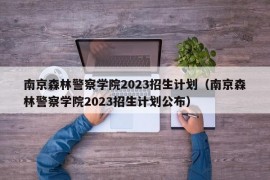 南京森林警察学院2023招生计划（南京森林警察学院2023招生计划公布）