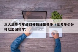 北大清华今年录取分数线是多少（高考多少分可以出国留学）