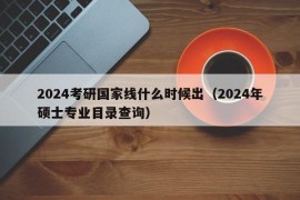 2024考研国家线什么时候出（2024年硕士专业目录查询）