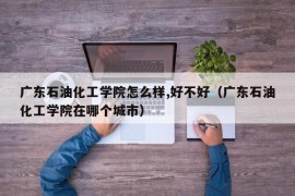 广东石油化工学院怎么样,好不好（广东石油化工学院在哪个城市）